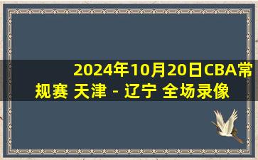 2024年10月20日CBA常规赛 天津 - 辽宁 全场录像